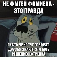 не фмгей фомиева - это правда пусть че хотят говорят. друзья знают. это мое решениесестренка