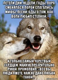 летели дни, недели, годы, пора сменялася порой слагались мифы, песни, оды о том, как волк любил степной. и только самый черствый сердцем, махнув презрительно рукой, промолвил: «все вы люди лжете, нам не дано любви такой…