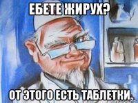 ебете жирух? от этого есть таблетки