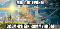 мы построим всемирный коммунизм