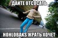 дайте отсосать hohlobaks жрать хочет