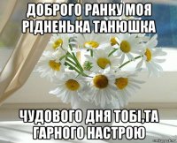 доброго ранку моя рідненька танюшка чудового дня тобі,та гарного настрою