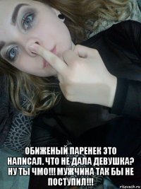  обиженый паренек это написал. что не дала девушка? ну ты чмо!!! мужчина так бы не поступил!!!