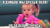 я думала, мы друзья, лёля! чо за дела, стучусь!