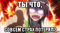 ты что, совсем страх потерял?