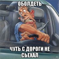 оболдеть чуть с дороги не сьехал