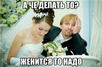 а че делать то? женится то надо