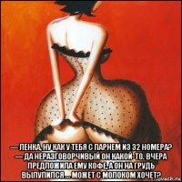  — ленка, ну как у тебя с парнем из 32 номера? — да неразговорчивый он какой-то. вчера предложила ему кофе, а он на грудь вылупился ... может с молоком хочет?