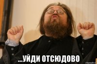  ...уйди отсюдово