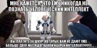 мне кажется, что ему никогда не познать человеческий интеллект вы платите за шкур, которые вам не дают уже больше двух месяцев, какой нахрен интеллект???!!!
