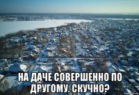  на даче совершенно по другому. скучно?