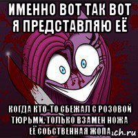 именно вот так вот я представляю её когда кто-то сбежал с розовой тюрьми, только взамен ножа её собственная жопа