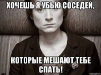 хочешь я убью соседей, которые мешают тебе спать!