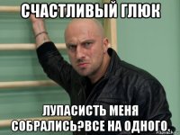 счастливый глюк лупасисть меня собрались?все на одного.