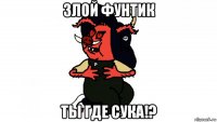 злой фунтик ты где сука!?
