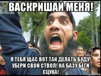 васкришай меня! я тебя щас вот так делать буду! убери свой ствол! на базу беги сцука!