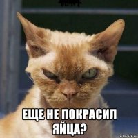  еще не покрасил яйца?