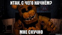 итак, с чего начнём? мне скучно
