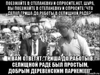 поезжайте в степаневку и спросите.нет, шура, вы поезжайте в степаневку и спросите:"что делал гриша до работы в селищной раде?" и вам ответят:"гриша до работы в селищной раде был простым, добрым деревенским парнем))))"