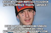 алексей петрович маресьев (позывной для сослуживцев "пудель с данбаса") воевал с сиропными войсками, вливал в себя все,чтоб другим не досталось. настоящий защитник. вечная память герою.