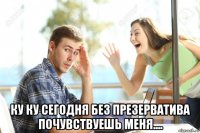  ку ку сегодня без презерватива почувствуешь меня....