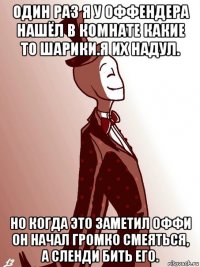 один раз я у оффендера нашёл в комнате какие то шарики.я их надул. но когда это заметил оффи он начал громко смеяться, а сленди бить его.