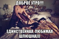 доброе утро!!! единственная, любимая шлюшка)))