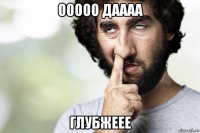ооооо даааа глубжеее