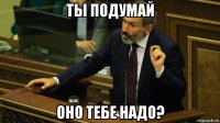 ты подумай оно тебе надо?