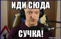 иди сюда сучка!