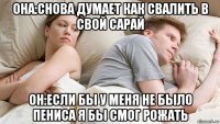 она:снова думает как свалить в свой сарай он:если бы у меня не было пениса я бы смог рожать