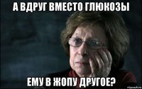 а вдруг вместо глюкозы ему в жопу другое?