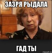 зазря рыдала гад ты