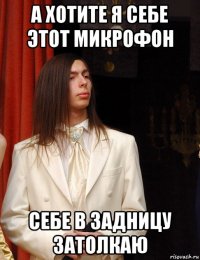 а хотите я себе этот микрофон себе в задницу затолкаю