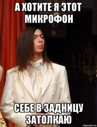 а хотите я этот микрофон себе в задницу затолкаю