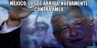 méxico: los de arriba, nuevamente contra amlo 