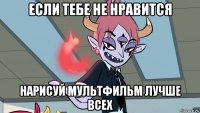 если тебе не нравится нарисуй мультфильм лучше всех