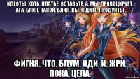 идеоты. хоть. платье. оставьте. а. мы. провоцирует. ага. блин. какой. блин. вы. ищите. продукты фигня. что. блум. иди. и. жри. пока. цела.