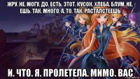 жру. не. могу. до. есть. этот. кусок. хлеба. блум. не. ешь. так. много. а. то. так. расталстеешь и. что. я. пролетела. мимо. вас