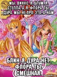 мы. винкс. я. блум. я. стелла. а. я. флора. ты. дура. мы. не про. это. а. нам блин. я. дура. нет. флора. ты. смешная.