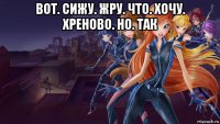вот. сижу. жру. что. хочу. хреново. но. так 