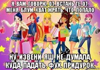 я. вам. говорю. от. встань те. от. меня. блум. хват жрать. что. попало ну. извени. яш. не. думала. куда. падать. фух. придурок.