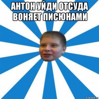 антон уйди отсуда воняет писюнами 