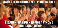 давайте поxлопаєм сергію за його відмінні навички домовлятись з викладачами