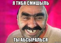 я тибя смишыль ты абсыралься