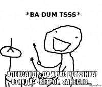  -александр, да у вас ветрянка! откуда? -ветром занесло...