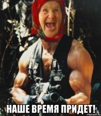  наше время придет!