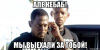 але кебаб! мы выехали за тобой!