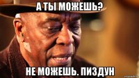 а ты можешь? не можешь. пиздун