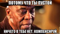 потому что ты пустой ничего в тебе нет. компенсируй